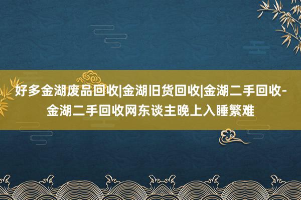 好多金湖废品回收|金湖旧货回收|金湖二手回收-金湖二手回收网东谈主晚上入睡繁难